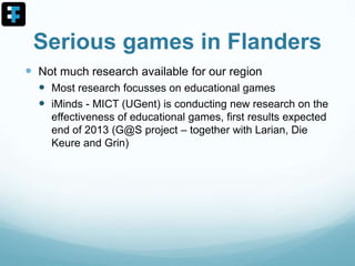 Serious games in Flanders
 Not much research available for our region
 Most research focusses on educational games
 iMinds - MICT (UGent) is conducting new research on the
effectiveness of educational games, first results expected
end of 2013 (G@S project – together with Larian, Die
Keure and Grin)
 