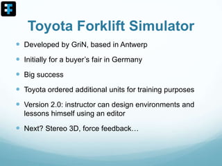 Toyota Forklift Simulator
 Developed by GriN, based in Antwerp
 Initially for a buyer’s fair in Germany
 Big success
 Toyota ordered additional units for training purposes
 Version 2.0: instructor can design environments and
lessons himself using an editor
 Next? Stereo 3D, force feedback…
 