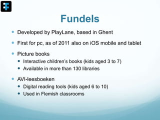 Fundels
 Developed by PlayLane, based in Ghent
 First for pc, as of 2011 also on iOS mobile and tablet
 Picture books
 Interactive children’s books (kids aged 3 to 7)
 Available in more than 130 libraries
 AVI-leesboeken
 Digital reading tools (kids aged 6 to 10)
 Used in Flemish classrooms
 