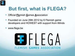 But first, what is FLEGA?
 Official Flemish Games Association
 Founded on June 29th 2012 by 6 Flemish game
developers and HOWEST with support from iMinds
 www.flega.be
 