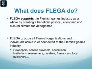 What does FLEGA do?
 FLEGA supports the Flemish games industry as a
whole by creating a beneficial political, economic and
cultural climate for videogames
 FLEGA groups all Flemish organizations and
individuals active in or connected to the Flemish games
industry
 Developers, service providers, educational
institutions, researchers, resellers, freelancers, local
publishers…
 