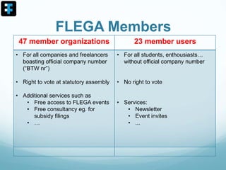 FLEGA Members
47 member organizations 23 member users
• For all companies and freelancers
boasting official company number
(“BTW nr”)
• Right to vote at statutory assembly
• Additional services such as
• Free access to FLEGA events
• Free consultancy eg. for
subsidy filings
• …
• For all students, enthousiasts…
without official company number
• No right to vote
• Services:
• Newsletter
• Event invites
• ...
 