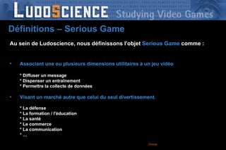 Orange France – DRCF-DPRO-  2008 -  Au sein de Ludoscience, nous définissons l'objet   Serious Game   comme : Associant une ou plusieurs dimensions utilitaires à un jeu vidéo * Diffuser un message * Dispenser un entraînement * Permettre la collecte de données Visant un marché autre que celui du seul divertissement . * La défense * La formation / l'éducation * La santé * Le commerce * La communication * … Définitions – Serious Game 