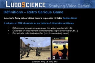 America’s Army est considéré comme le premier véritable   Serious Game   Il est paru en 2002 et associe au jeu vidéo les 3 dimensions utilitaires Diffuser un message (mise en avant des valeurs de l’armée US) Dispenser un entraînement (entraînement à la prise de décision, tir…) Permettre la collecte de données (coordonnées des joueurs) America’s Army, US Army, 2002 Définitions – Rétro Serious Game 
