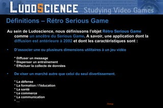 Orange France – DRCF-DPRO-  2008 -  Au sein de Ludoscience, nous définissons l'objet   Rétro Serious Game  comme  un ancêtre   du Serious Game . A savoir, une application dont la  diffusion est antérieure à 2002  et dont les caractéristiques sont : D’associer une ou plusieurs dimensions utilitaires à un jeu vidéo * Diffuser un message * Dispenser un entraînement * Effectuer la collecte de données De viser un marché autre que celui du seul divertissement . * La défense * La formation / l'éducation * La santé * Le commerce * La communication * … Définitions – Rétro Serious Game 