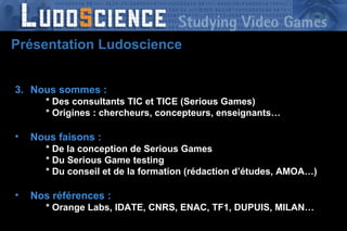 Nous sommes : * Des consultants TIC et TICE (Serious Games) * Origines : chercheurs, concepteurs, enseignants… Nous faisons : * De la conception de Serious Games * Du Serious Game testing * Du conseil et de la formation (rédaction d’études, AMOA…) Nos références : * D * Orange Labs, IDATE, CNRS, ENAC, TF1, DUPUIS, MILAN… Présentation Ludoscience 