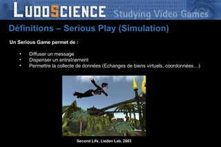 Un Serious Game permet de : Diffuser un message Dispenser un entraînement Permettre la collecte de données (Echanges de biens virtuels, coordonnées…) Second Life, Lieden Lab, 2003 Définitions – Serious Play (Simulation) 