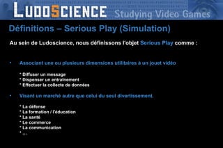 Au sein de Ludoscience, nous définissons l'objet   Serious Play   comme : Associant une ou plusieurs dimensions utilitaires à un jouet vidéo * Diffuser un message * Dispenser un entraînement * Effectuer la collecte de données Visant un marché autre que celui du seul divertissement . * La défense * La formation / l'éducation * La santé * Le commerce * La communication * … Définitions – Serious Play (Simulation) 