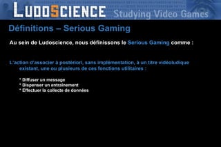 Au sein de Ludoscience, nous définissons le  Serious Gaming   comme : L’action d’associer à postériori, sans implémentation, à un titre vidéoludique existant, une ou plusieurs de ces fonctions utilitaires : * Diffuser un message * Dispenser un entraînement * Effectuer la collecte de données Définitions – Serious Gaming 