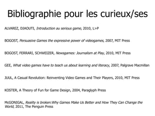 Bibliographie pour les curieux/ses
ALVAREZ, DJAOUTI, Introduction au serious game, 2010, L>P


BOGOST, Persuasive Games th...