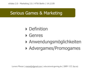 eVideo 2.0 - Marketing 2.0 / HTW Berlin / 14.12.09




  Serious Games & Marketing


                  ‣ Definition
                  ‣ Genres
                  ‣ Anwendungsmöglichkeiten
                  ‣ Advergames/Promogames


   Lorenz Matzat | matzat[at]gmail.com | educational-gaming.de | 2009 / CC (by:sa)
 