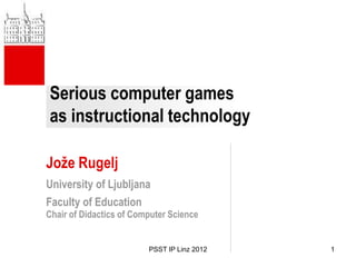 Serious computer games
as instructional technology

Jože Rugelj
University of Ljubljana
Faculty of Education
Chair of Didactics of Computer Science


                         PSST IP Linz 2012   1
 