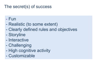 The secret(s) of success
- Fun
- Realistic (to some extent)
- Clearly defined rules and objectives
- Storyline
- Interactive
- Challenging
- High cognitive activity
- Customizable