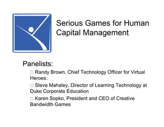 Serious Games for Human
             Capital Management


Panelists:
    Randy Brown, Chief Technology Officer for Virtual
  Heroes.
    Steve Mahaley, Director of Learning Technology at
  Duke Corporate Education
    Karen Sopko, President and CEO of Creative
  Bandwidth Games
 