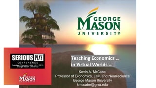 Teaching Economics …
in Virtual Worlds …
Kevin A. McCabe
Professor of Economics, Law, and Neuroscience
George Mason University
kmccabe@gmu.edu
 