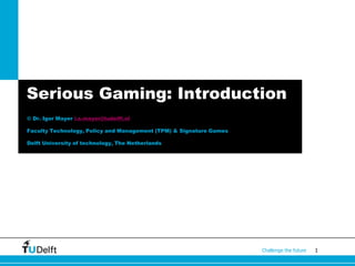 1Challenge the future
Serious Gaming: Introduction
© Dr. Igor Mayer i.s.mayer@tudelft.nl
Faculty Technology, Policy and Management (TPM) & Signature Games
Delft University of technology, The Netherlands
 