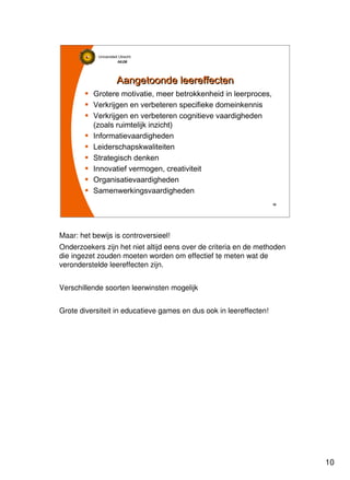 10
Universiteit Utrecht
IVLOSIVLOSIVLOSIVLOS
10101010
Aangetoonde leereffectenAangetoonde leereffecten
Grotere motivatie, meer betrokkenheid in leerproces,
Verkrijgen en verbeteren specifieke domeinkennis
Verkrijgen en verbeteren cognitieve vaardigheden
(zoals ruimtelijk inzicht)
Informatievaardigheden
Leiderschapskwaliteiten
Strategisch denken
Innovatief vermogen, creativiteit
Organisatievaardigheden
Samenwerkingsvaardigheden
Maar: het bewijs is controversieel!
Onderzoekers zijn het niet altijd eens over de criteria en de methoden
die ingezet zouden moeten worden om effectief te meten wat de
veronderstelde leereffecten zijn.
Verschillende soorten leerwinsten mogelijk
Grote diversiteit in educatieve games en dus ook in leereffecten!
 