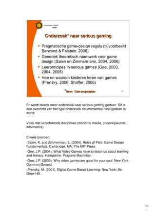 11
Universiteit Utrecht
IVLOSIVLOSIVLOSIVLOS
11111111
Onderzoek* naar serious gamingOnderzoek* naar serious gaming
Pragmatische game-design regels (bijvoorbeeld
Barwood & Falstein, 2006)
Generiek theoretisch raamwerk voor game
design (Salen en Zimmermann, 2004, 2006)
Leerprincipes in serious games (Gee, 2003,
2004, 2005)
Hoe en waarom kinderen leren van games
(Prensky, 2006, Shaffer, 2006)
*Bron: Gate projectplan*Bron: Gate projectplan
Er wordt steeds meer onderzoek naar serious gaming gedaan. Dit is
een overzicht van het type onderzoek dat momenteel veel gedaan is/
wordt.
Vaak met verschillende disciplines (moderne media, onderwijskunde,
informatica)
Enkele bronnen:
-Salen, K. and Zimmerman, E. (2004). Rules of Play. Game Design
Fundamentals. Cambridge, MA: The MIT Press.
-Gee, J.P. (2004). What Video Games have to teach us about learning
and literacy. Hampshire: Palgrave Macmillan.
-Gee, J.P. (2005). Why video games are good for your soul. New York:
Common Ground.
-Prensky, M. (2001). Digital Game Based Learning. New York: Mc
Graw-Hill.
 