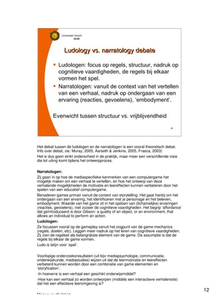 12
Universiteit Utrecht
IVLOSIVLOSIVLOSIVLOS
12121212
Ludology vs. narratology debateLudology vs. narratology debate
Ludologen: focus op regels, structuur, nadruk op
cognitieve vaardigheden, de regels bij elkaar
vormen het spel.
Narratologen: vanuit de context van het vertellen
van een verhaal, nadruk op ondergaan van een
ervaring (reacties, gevoelens), ‘embodyment’.
Evenwicht tussen structuur vs. vrijblijvendheid
Het debat tussen de ludologen en de narratologen is een vooral theoretisch debat.
Info over debat, zie: Muray, 2005, Aarseth & Jenkins, 2005, Frasca, 2003)
Het is dus geen strikt onderscheid in de praktijk, maar meer een verschillende visie
die tot uiting komt tijdens het ontwerpproces.
Narratologen:
Zij gaan in op hoe de mediaspecifieke kenmerken van een computergame het
mogelijk maken om een verhaal te vertellen, en hoe het ontwerp van deze
verhalende mogelijkheden de motivatie en leereffecten kunnen verbeteren door het
spelen van een educatief computergame.
Benaderen games primair vanuit de context van storytelling. Het gaat hierbij om het
ondergaan van een ervaring, het identificeren met je personage en het beleven,
embodyment. Waarde van het game zit in het opdoen van (lichamelijke) ervaringen
(reacties, gevoelens), niet zozeer de cognitieve vaardigheden. Het begrip ‘affordance’
dat geïntroduceerd is door Gibson: a quality of an object, or an environment, that
allows an individual to perform an action.
Ludologen:
Ze focussen vooral op de gameplay vanuit het oogpunt van de game mechanics
(regels, doelen, etc). Leggen meer nadruk op het leren van cognitieve vaardigheden.
Zij zien de regelset als belangrijkste element van de game. De assumptie is dat de
regels bij elkaar de game vormen.
Ludo is latijn voor ‘spel’.
Voorlopige onderzoeksresultaten (uit bijv mediapsychologie, communicatie,
onderwijskunde, mediastudies) wijzen uit dat de leermotivatie en leereffecten
verbeterd kunnen worden door een combinatie van game elementen en
‘storyfication’.
-In hoeverre is een verhaal een geschikt onderwijsmiddel?
-Hoe kan een verhaal zo worden ontworpen (middels een interactieve verhalensite)
dat het een effectieve leeromgeving is?
Meer over dit debat:
 