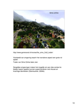 13
Universiteit Utrecht
IVLOSIVLOSIVLOSIVLOS
13131313
Sims online
http://www.gamersnet.nl/movies/the_sims_3/e3_trailer/
Voorbeeld van omgeving waarin het narratieve aspect een grote rol
speelt
Trailer van Sims Online laten zien
Dergelijke omgevingen maken het mogelijk om een rijke context te
bieden waarin spelers kunnen experimenteren met nieuwe en
krachtige identiteiten (Steinkuehler, 2004b).
 