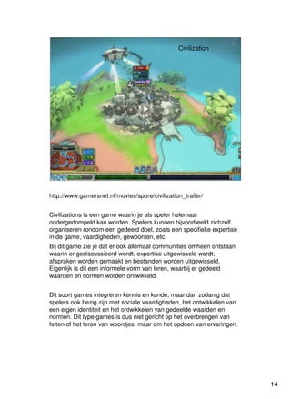 14
Universiteit Utrecht
IVLOSIVLOSIVLOSIVLOS
14141414
Civilization
http://www.gamersnet.nl/movies/spore/civilization_trailer/
Civilizations is een game waarin je als speler helemaal
ondergedompeld kan worden. Spelers kunnen bijvoorbeeld zichzelf
organiseren rondom een gedeeld doel, zoals een specifieke expertise
in de game, vaardigheden, gewoonten, etc.
Bij dit game zie je dat er ook allemaal communities omheen ontstaan
waarin er gediscussieerd wordt, expertise uitgewisseld wordt,
afspraken worden gemaakt en bestanden worden uitgewisseld.
Eigenlijk is dit een informele vorm van leren, waarbij er gedeeld
waarden en normen worden ontwikkeld.
Dit soort games integreren kennis en kunde, maar dan zodanig dat
spelers ook bezig zijn met sociale vaardigheden, het ontwikkelen van
een eigen identiteit en het ontwikkelen van gedeelde waarden en
normen. Dit type games is dus niet gericht op het overbrengen van
feiten of het leren van woordjes, maar om het opdoen van ervaringen.
 