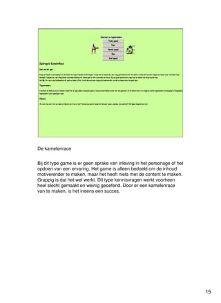 15
Universiteit Utrecht
IVLOSIVLOSIVLOSIVLOS
15151515
De kamelenrace
Bij dit type game is er geen sprake van inleving in het personage of het
opdoen van een ervaring. Het game is alleen bedoeld om de inhoud
motiverender te maken, maar het heeft niets met de content te maken.
Grappig is dat het wel werkt. Dit type kennisvragen werkt voorheen
heel slecht gemaakt en weinig geoefend. Door er een kamelenrace
van te maken, is het ineens een succes.
 
