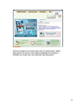 17
Universiteit Utrecht
IVLOSIVLOSIVLOSIVLOS
17171717
Re-missionRe-mission
http://www.re-mission.net/
Game om jongeren om te leren gaan met hun ziekte kanker. Naast
deze game is er ook een meer wetenschappelijke site waarop je
artikelen kunt vinden over het onderzoek naar deze game.
 