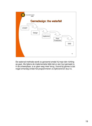 19
Universiteit Utrecht
IVLOSIVLOSIVLOSIVLOS
19191919
Gamedesign: the waterfallGamedesign: the waterfall
START
Design
Implement
Post-
Production
END
De waterval-methode wordt zo genoemd omdat hij maar één richting
op gaat. Als tijdens de implementatie blijkt dat er een fout gemaakt is
in de ontwerpfase, is er geen weg meer terug. Vooral bij games is dat
nogal onhandig omdat het programmeren zo tijdrovend en duur is.
 