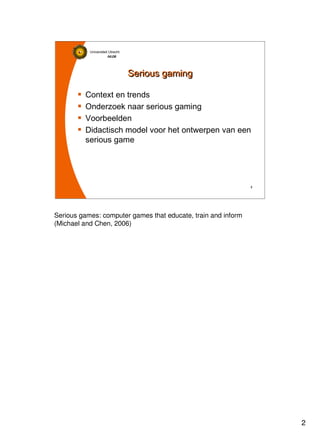 2
Universiteit Utrecht
IVLOSIVLOSIVLOSIVLOS
2222
Serious gamingSerious gaming
Context en trends
Onderzoek naar serious gaming
Voorbeelden
Didactisch model voor het ontwerpen van een
serious game
Serious games: computer games that educate, train and inform
(Michael and Chen, 2006)
 