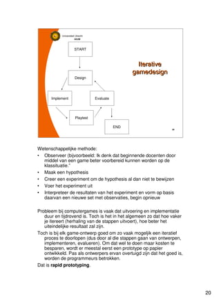 20
Universiteit Utrecht
IVLOSIVLOSIVLOSIVLOS
20202020
Iterative
gamedesign
Iterative
gamedesign
START
END
Design
Evaluate
Playtest
Implement
Wetenschappelijke methode:
• Observeer (bijvoorbeeld: Ik denk dat beginnende docenten door
middel van een game beter voorbereid kunnen worden op de
klassituatie.”
• Maak een hypothesis
• Creer een experiment om de hypothesis al dan niet te bewijzen
• Voer het experiment uit
• Interpreteer de resultaten van het experiment en vorm op basis
daarvan een nieuwe set met observaties, begin opnieuw
Probleem bij computergames is vaak dat uitvoering en implementatie
duur en tijdrovend is. Toch is het in het algemeen zo dat hoe vaker
je itereert (herhaling van de stappen uitvoert), hoe beter het
uiteindelijke resultaat zal zijn.
Toch is bij elk game-ontwerp goed om zo vaak mogeljik een iteratief
proces te doorlopen (dus door al die stappen gaan van ontwerpen,
implementeren, evalueren). Om dat wel te doen maar kosten te
besparen, wordt er meestal eerst een prototype op papier
ontwikkeld. Pas als ontwerpers ervan overtuigd zijn dat het goed is,
worden de programmeurs betrokken.
Dat is rapid prototyping.
 