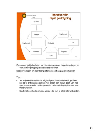 21
Universiteit Utrecht
IVLOSIVLOSIVLOSIVLOS
21212121
Iterative with
rapid prototyping
Iterative with
rapid prototyping
START
END
Design
Evaluate
Playtest
Implement
Implement
QA
Playtest
Zo vaak mogelijk herhalen van iteratieproces om risico te verlagen en
een zo hoog mogelijke kwaliteit te bereiken
Kosten verlagen en daardoor prototype eerst op papier uitwerken
Tips:
• Als je je eerste testversie (digitaal prototype) ontwikkelt, probeer
het zo te ontwikkelen dat het niet alleen een indruk geeft van het
spel, maar ook dat het te spelen is. Het moet dus niet zozeer een
trailer worden.
• Start met een korte simpele versie; die kun je altijd later uitbreiden.
 