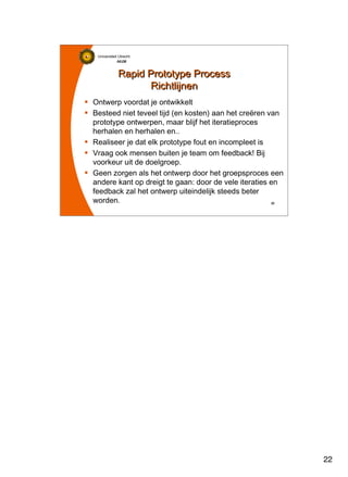 22
Universiteit Utrecht
IVLOSIVLOSIVLOSIVLOS
22222222
Rapid Prototype Process
Richtlijnen
Rapid Prototype Process
Richtlijnen
Ontwerp voordat je ontwikkelt
Besteed niet teveel tijd (en kosten) aan het creëren van
prototype ontwerpen, maar blijf het iteratieproces
herhalen en herhalen en..
Realiseer je dat elk prototype fout en incompleet is
Vraag ook mensen buiten je team om feedback! Bij
voorkeur uit de doelgroep.
Geen zorgen als het ontwerp door het groepsproces een
andere kant op dreigt te gaan: door de vele iteraties en
feedback zal het ontwerp uiteindelijk steeds beter
worden.
 