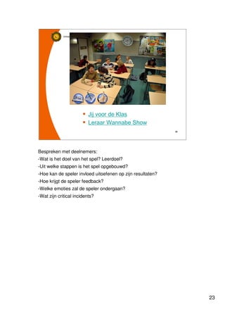 23
Universiteit Utrecht
IVLOSIVLOSIVLOSIVLOS
23232323
Jij voor de Klas
Leraar Wannabe Show
Bespreken met deelnemers:
-Wat is het doel van het spel? Leerdoel?
-Uit welke stappen is het spel opgebouwd?
-Hoe kan de speler invloed uitoefenen op zijn resultaten?
-Hoe krijgt de speler feedback?
-Welke emoties zal de speler ondergaan?
-Wat zijn critical incidents?
 