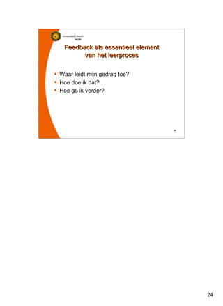 24
Universiteit Utrecht
IVLOSIVLOSIVLOSIVLOS
24242424
Feedback als essentieel element
van het leerproces
Feedback als essentieel element
van het leerproces
Waar leidt mijn gedrag toe?
Hoe doe ik dat?
Hoe ga ik verder?
 