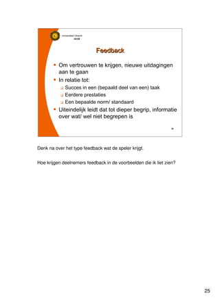 25
Universiteit Utrecht
IVLOSIVLOSIVLOSIVLOS
25252525
FeedbackFeedback
Om vertrouwen te krijgen, nieuwe uitdagingen
aan te gaan
In relatie tot:
Succes in een (bepaald deel van een) taak
Eerdere prestaties
Een bepaalde norm/ standaard
Uiteindelijk leidt dat tot dieper begrip, informatie
over wat/ wel niet begrepen is
Denk na over het type feedback wat de speler krijgt.
Hoe krijgen deelnemers feedback in de voorbeelden die ik liet zien?
 