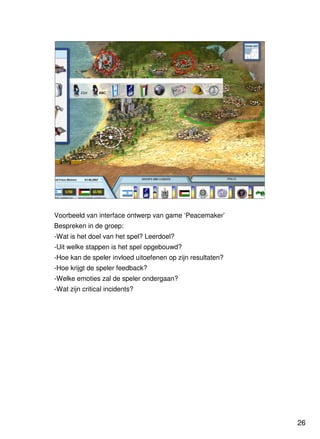 26
Universiteit Utrecht
IVLOSIVLOSIVLOSIVLOS
26262626
Voorbeeld van interface ontwerp van game ‘Peacemaker’
Bespreken in de groep:
-Wat is het doel van het spel? Leerdoel?
-Uit welke stappen is het spel opgebouwd?
-Hoe kan de speler invloed uitoefenen op zijn resultaten?
-Hoe krijgt de speler feedback?
-Welke emoties zal de speler ondergaan?
-Wat zijn critical incidents?
 
