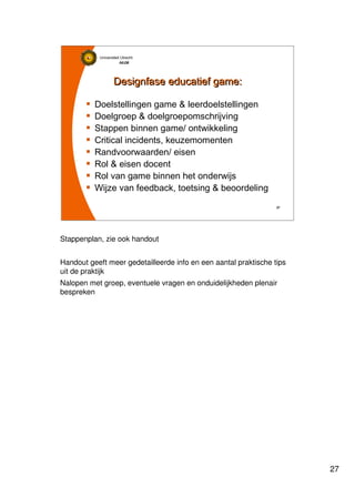 27
Universiteit Utrecht
IVLOSIVLOSIVLOSIVLOS
27272727
Designfase educatief game:Designfase educatief game:
Doelstellingen game & leerdoelstellingen
Doelgroep & doelgroepomschrijving
Stappen binnen game/ ontwikkeling
Critical incidents, keuzemomenten
Randvoorwaarden/ eisen
Rol & eisen docent
Rol van game binnen het onderwijs
Wijze van feedback, toetsing & beoordeling
Stappenplan, zie ook handout
Handout geeft meer gedetailleerde info en een aantal praktische tips
uit de praktijk
Nalopen met groep, eventuele vragen en onduidelijkheden plenair
bespreken
 