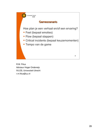 28
Universiteit Utrecht
IVLOSIVLOSIVLOSIVLOS
28282828
GamescenarioGamescenario
Hoe plan je een verhaal en/of een ervaring?
Feel (bepaal emoties)
Flow (bepaal stappen)
Critical incidents (bepaal keuzemomenten)
Tempo van de game
R.M. Filius
Adviseur Hoger Onderwijs
IVLOS, Universiteit Utrecht
r.m.filius@uu.nl
 