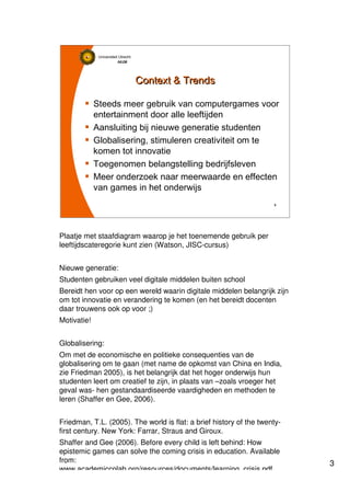 3
Universiteit Utrecht
IVLOSIVLOSIVLOSIVLOS
3333
Context & TrendsContext & Trends
Steeds meer gebruik van computergames voor
entertainment door alle leeftijden
Aansluiting bij nieuwe generatie studenten
Globalisering, stimuleren creativiteit om te
komen tot innovatie
Toegenomen belangstelling bedrijfsleven
Meer onderzoek naar meerwaarde en effecten
van games in het onderwijs
Plaatje met staafdiagram waarop je het toenemende gebruik per
leeftijdscateregorie kunt zien (Watson, JISC-cursus)
Nieuwe generatie:
Studenten gebruiken veel digitale middelen buiten school
Bereidt hen voor op een wereld waarin digitale middelen belangrijk zijn
om tot innovatie en verandering te komen (en het bereidt docenten
daar trouwens ook op voor ;)
Motivatie!
Globalisering:
Om met de economische en politieke consequenties van de
globalisering om te gaan (met name de opkomst van China en India,
zie Friedman 2005), is het belangrijk dat het hoger onderwijs hun
studenten leert om creatief te zijn, in plaats van –zoals vroeger het
geval was- hen gestandaardiseerde vaardigheden en methoden te
leren (Shaffer en Gee, 2006).
Friedman, T.L. (2005). The world is flat: a brief history of the twenty-
first century. New York: Farrar, Straus and Giroux.
Shaffer and Gee (2006). Before every child is left behind: How
epistemic games can solve the coming crisis in education. Available
from:
www.academiccolab.org/resources/documents/learning_crisis.pdf.
 