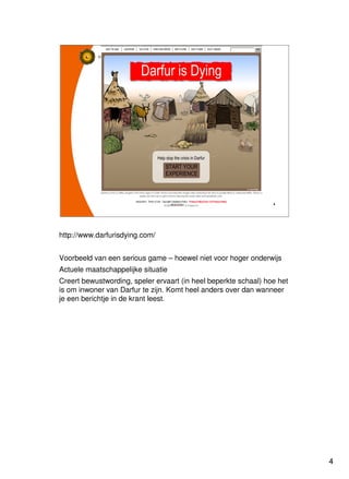 4
Universiteit Utrecht
IVLOSIVLOSIVLOSIVLOS
4444
http://www.darfurisdying.com/
Voorbeeld van een serious game – hoewel niet voor hoger onderwijs
Actuele maatschappelijke situatie
Creert bewustwording, speler ervaart (in heel beperkte schaal) hoe het
is om inwoner van Darfur te zijn. Komt heel anders over dan wanneer
je een berichtje in de krant leest.
 