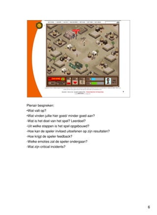 6
Universiteit Utrecht
IVLOSIVLOSIVLOSIVLOS
6666
Plenair bespreken:
•Wat valt op?
•Wat vinden jullie hier goed/ minder goed aan?
-Wat is het doel van het spel? Leerdoel?
-Uit welke stappen is het spel opgebouwd?
-Hoe kan de speler invloed uitoefenen op zijn resultaten?
-Hoe krijgt de speler feedback?
-Welke emoties zal de speler ondergaan?
-Wat zijn critical incidents?
 
