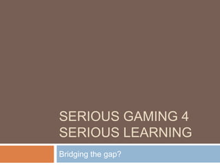 SERIOUS GAMING 4
SERIOUS LEARNING
Bridging the gap?
 
