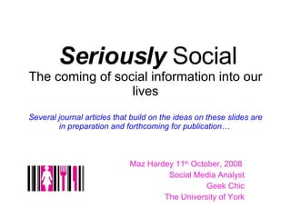 Seriously  Social The coming of social information into our lives Several journal articles that build on the ideas on these slides are in preparation and forthcoming for publication…  Maz Hardey 11 th  October, 2008  Social Media Analyst Geek Chic The University of York 