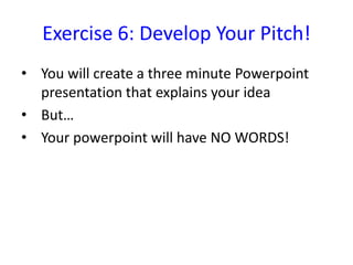 Exercise 6: Develop Your Pitch!
• You will create a three minute Powerpoint
  presentation that explains your idea
• But…
• Your powerpoint will have NO WORDS!
 