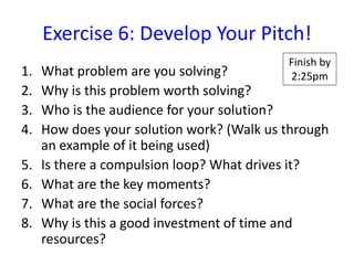 Exercise 6: Develop Your Pitch!
                                           Finish by
1.   What problem are you solving?         2:25pm
2.   Why is this problem worth solving?
3.   Who is the audience for your solution?
4.   How does your solution work? (Walk us through
     an example of it being used)
5.   Is there a compulsion loop? What drives it?
6.   What are the key moments?
7.   What are the social forces?
8.   Why is this a good investment of time and
     resources?
 