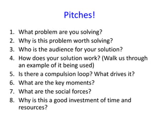 Pitches!
1.   What problem are you solving?
2.   Why is this problem worth solving?
3.   Who is the audience for your solution?
4.   How does your solution work? (Walk us through
     an example of it being used)
5.   Is there a compulsion loop? What drives it?
6.   What are the key moments?
7.   What are the social forces?
8.   Why is this a good investment of time and
     resources?
 