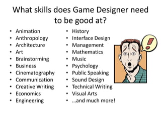 What skills does Game Designer need
                to be good at?
•   Animation          •   History
•   Anthropology       •   Interface Design
•   Architecture       •   Management
•   Art                •   Mathematics
•   Brainstorming      •   Music
•   Business           •   Psychology
•   Cinematography     •   Public Speaking
•   Communication      •   Sound Design
•   Creative Writing   •   Technical Writing
•   Economics          •   Visual Arts
•   Engineering        •   …and much more!
 