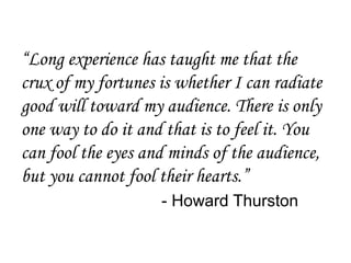 “Long experience has taught me that the
crux of my fortunes is whether I can radiate
good will toward my audience. There is only
one way to do it and that is to feel it. You
can fool the eyes and minds of the audience,
but you cannot fool their hearts.”
                    - Howard Thurston
 