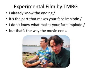 Experimental Film by TMBG
•   I already know the ending /
•   it’s the part that makes your face implode /
•   I don’t know what makes your face implode /
•   but that’s the way the movie ends.
 