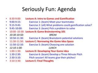 Seriously Fun: Agenda
•   8:30-9:00:      Lecture A: Intro to Games and Gamification
•   9:00-9:15:         Exercise 1: (team) Meet your teammates
•   9:15-9:45:         Exercise 2: (all) What problems could gamification solve?
•   9:45-10:00:        Exercise 3: (team) Pick a problem to solve
•   10:00 -10:30:   Lecture B: Game Brainstorming 101
•   10:30-10:50:                            BREAK
•   10:50-11:30:       Exercise 4: (team) Brainstorm potential solutions
•   11:30-11:50:    Lecture C: Narrowing the Game Idea Space
•   11:50-12:10:       Exercise 5: (team) Choosing one solution
•   12:10-1:00:                            LUNCH
•   1:00-1:30:      Lecture D: Developing Your Game Idea
•   1:30-2:30:         Exercise 6: (team) Develop a Three Minute Pitch
•   2:30-3:10:         Pitch session! All teams give their pitches!
•   3:10-3:30:      Lecture E: Final Thoughts
 